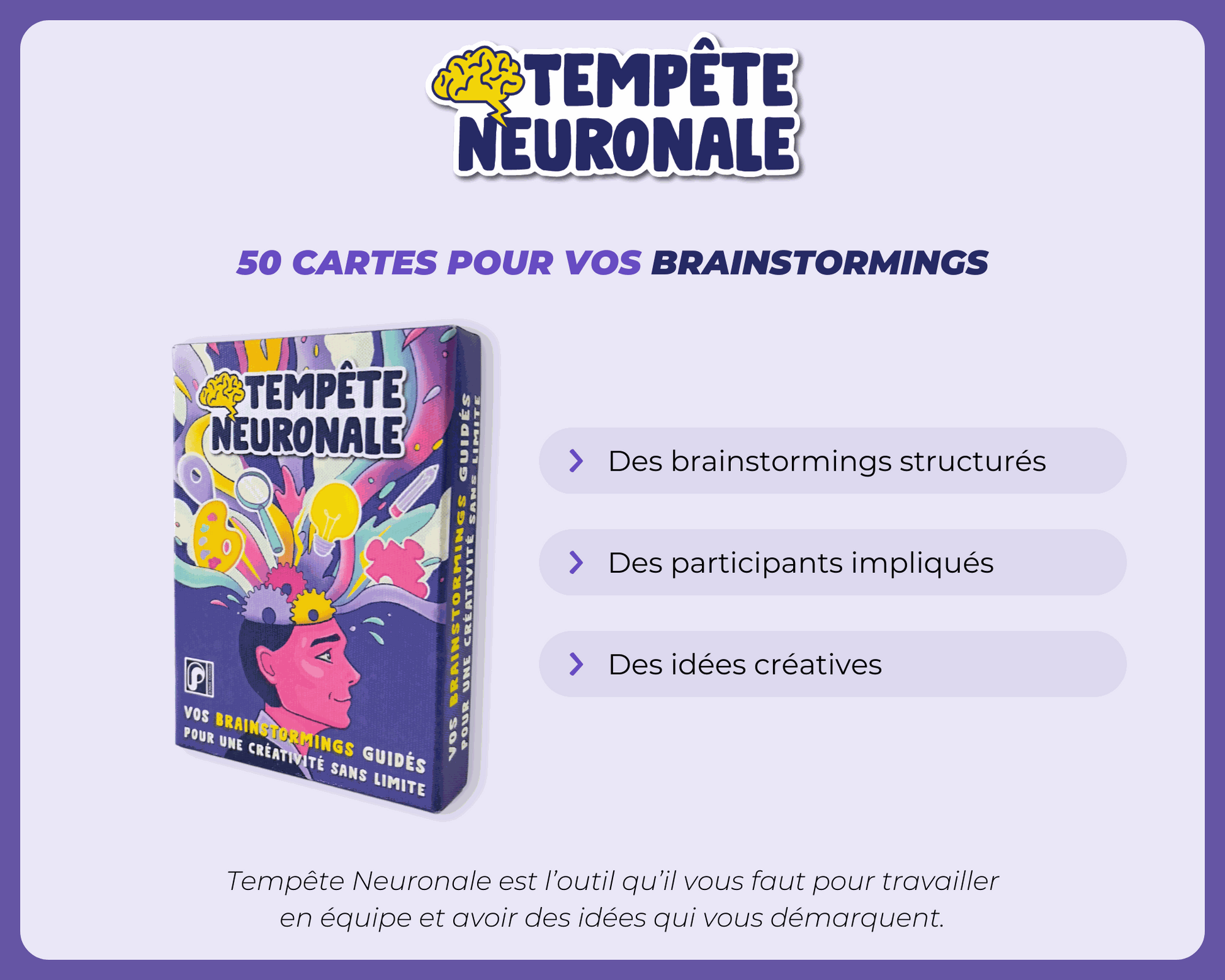 Visuel du jeu de cartes Tempête Neuronale créé par Pedago Space et Romain Bodergat.
Logo Tempête Neuronale
50 cartes pour vos brainstormings
Des brainstormings structurés
Des participants impliqués
Des idées créative
Tempête Neuronale est l'outil qu'il vous fait pour travailler en équipe et avoir des idées qui vous démarquent 